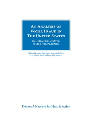 An Analysis of
    Voter Fraud in
   The United States
         By LorrAine C. MinniTe,
          Senior FeLLow, DeMoS



    (Adapted from the 2003 report Securing The Vote,
      by L. Minnite and D. Callahan, with updates.)




Dēmos: A Network for Ideas & Action
 