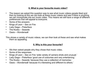 8. What is your favourite music video? The reason we asked this question was to see what music videos people liked and then by looking at this we can look at these music videos and see if there is anything we can incorporate into our music video. This means we will have a range of different preferences that will appeal to everyone.  Some of the answers: Kings of Leon – Sex on Fire Lady Gaga – Pokerface The Kooks – Seaside Oasis – Wonderwall This shows a variety of music videos, we can then look at these and see what makes them so appealing.    9. Why is this your favourite? We then asked people why they chose that music video,  Some of the responses: Kings of Leon – Sex on Fire ‘wide variety of camera shots and unusual.’  Lady Gaga – Pokerface ‘good use of costumes and very entertaining.’ The Kooks – Seaside ‘because they use a collection of memories.’ Oasis – Wonderwall ‘because it’s interesting and different to others.’ 