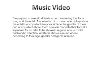The purpose of a music video is to be a marketing tool for a song and the artist.  The intention of  a music video is to portray the artist in a way which is appropriate to the gender of music and a way which shows them as a role model to their fans. It is important for an artist to be shown in a good way to avoid bad media attention. Artists are shown in music videos according to their age, gender and genre of music. 