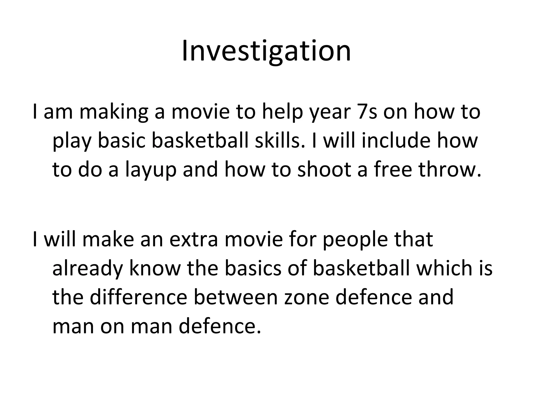 Investigation I am making a movie to help year 7s on how to play basic basketball skills. I will include how to do a layup and how to shoot a free throw. I will make an extra movie for people that already know the basics of basketball which is the difference between zone defence and man on man defence. 