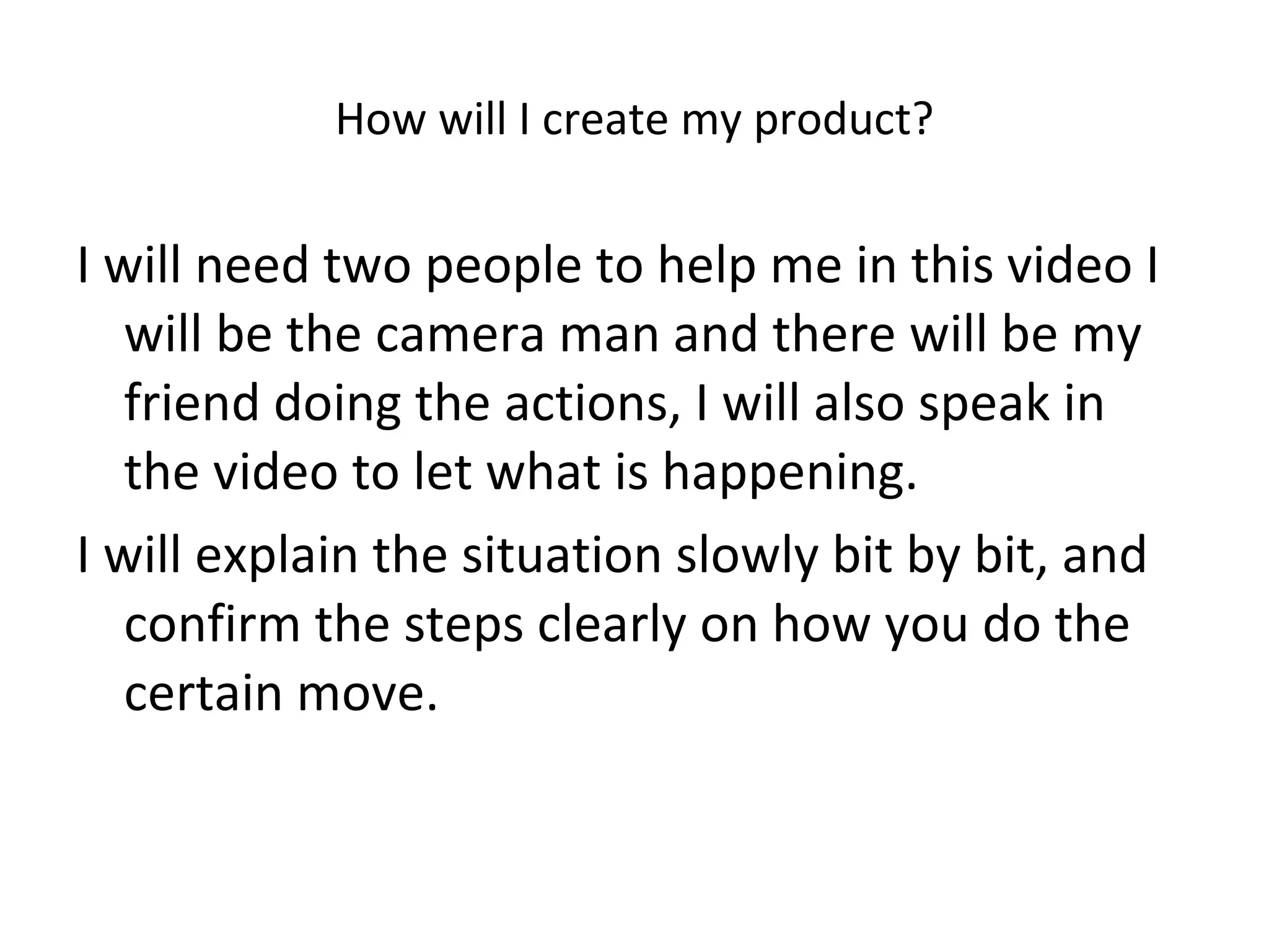 How will I create my product? I will need two people to help me in this video I will be the camera man and there will be my friend doing the actions, I will also speak in the video to let what is happening.  I will explain the situation slowly bit by bit, and confirm the steps clearly on how you do the certain move. 