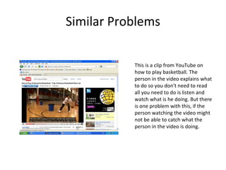 Similar Problems This is a clip from YouTube on how to play basketball. The person in the video explains what to do so you don't need to read all you need to do is listen and watch what is he doing. But there is one problem with this, if the person watching the video might not be able to catch what the person in the video is doing. 