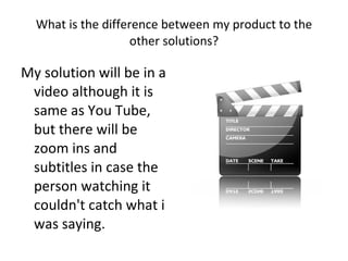 What is the difference between my product to the other solutions? My solution will be in a video although it is same as You Tube, but there will be zoom ins and subtitles in case the person watching it couldn't catch what i was saying.  