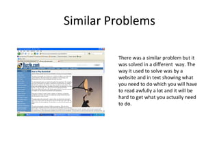 Similar Problems There was a similar problem but it was solved in a different  way. The way it used to solve was by a website and in text showing what you need to do which you will have to read awfully a lot and it will be hard to get what you actually need to do. 