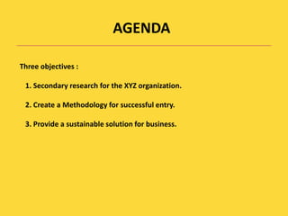 AGENDAThree objectives :1. Secondary research for the XYZ organization.2. Create a Methodology for successful entry. 3. Provide a sustainable solution for business. 