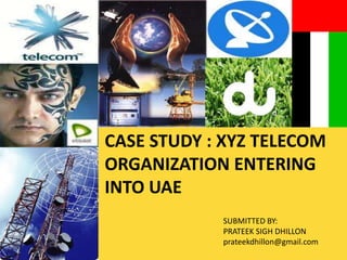 CASE STUDY : XYZ TELECOM ORGANIZATION ENTERING INTO UAE SUBMITTED BY: PRATEEK SIGH DHILLON prateekdhillon@gmail.com 