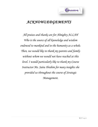 ACKNOWLEDGEMENTS


  All praises and thanks are for Almighty ALLAH
  Who is the source of all knowledge and wisdom
endowed to mankind and to the humanity as a whole.
Then, we would like to thank my parents and family
 without whom we would not have reached at this
 level. I would particularly like to thank my Course
 Instructor Ms. Saira Ibrahim for many insights she
   provided us throughout the course of Strategic
                   Management.




                                                       1|Page
 