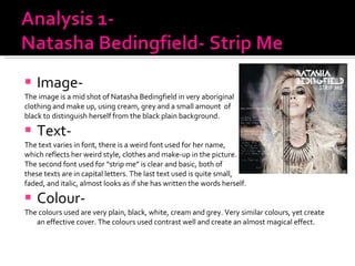 Image-  The image is a mid shot of Natasha Bedingfield in very aboriginal  clothing and make up, using cream, grey and a small amount  of  black to distinguish herself from the black plain background. Text- The text varies in font, there is a weird font used for her name,  which reflects her weird style, clothes and make-up in the picture. The second font used for “strip me” is clear and basic, both of  these texts are in capital letters. The last text used is quite small,  faded, and italic, almost looks as if she has written the words herself. Colour- The colours used are very plain, black, white, cream and grey. Very similar colours, yet create an effective cover. The colours used contrast well and create an almost magical effect.  