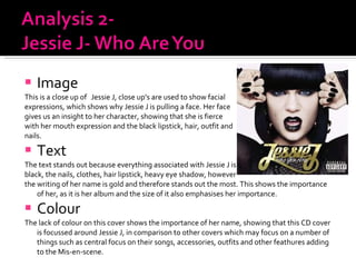 Image This is a close up of  Jessie J, close up’s are used to show facial expressions, which shows why Jessie J is pulling a face. Her face gives us an insight to her character, showing that she is fierce with her mouth expression and the black lipstick, hair, outfit and nails.  Text  The text stands out because everything associated with Jessie J is  black, the nails, clothes, hair lipstick, heavy eye shadow, however the writing of her name is gold and therefore stands out the most. This shows the importance of her, as it is her album and the size of it also emphasises her importance.  Colour  The lack of colour on this cover shows the importance of her name, showing that this CD cover is focussed around Jessie J, in comparison to other covers which may focus on a number of things such as central focus on their songs, accessories, outfits and other feathures adding to the Mis-en-scene.  