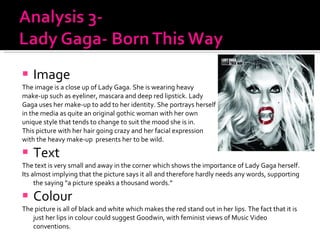 Image The image is a close up of Lady Gaga. She is wearing heavy  make-up such as eyeliner, mascara and deep red lipstick. Lady  Gaga uses her make-up to add to her identity. She portrays herself  in the media as quite an original gothic woman with her own  unique style that tends to change to suit the mood she is in.  This picture with her hair going crazy and her facial expression  with the heavy make-up  presents her to be wild. Text The text is very small and away in the corner which shows the importance of Lady Gaga herself. Its almost implying that the picture says it all and therefore hardly needs any words, supporting the saying “a picture speaks a thousand words.” Colour  The picture is all of black and white which makes the red stand out in her lips. The fact that it is just her lips in colour could suggest Goodwin, with feminist views of Music Video conventions. 