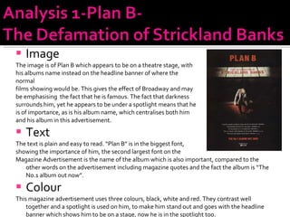 Image  The image is of Plan B which appears to be on a theatre stage, with  his albums name instead on the headline banner of where the  normal  films showing would be. This gives the effect of Broadway and may  be emphasising  the fact that he is famous. The fact that darkness  surrounds him, yet he appears to be under a spotlight means that he is of importance, as is his album name, which centralises both him  and his album in this advertisement.  Text The text is plain and easy to read. “Plan B” is in the biggest font,  showing the importance of him, the second largest font on the  Magazine Advertisement is the name of the album which is also important, compared to the other words on the advertisement including magazine quotes and the fact the album is “The No.1 album out now”.  Colour  This magazine advertisement uses three colours, black, white and red. They contrast well together and a spotlight is used on him, to make him stand out and goes with the headline banner which shows him to be on a stage, now he is in the spotlight too.  