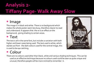 Image  The image is in black and white. There is no background which makes the whole poster seem less busy, therefore clearer to read  and understand. It appears that  the re is an effect on the  background,  giving shading to certain areas.  Text The text is all in the same font, but includes a variation with both higher and lower cases being used. The text used is white, which  stands out from  the dark colours used for the central image, this  is used to be eye catching.  Colour  There are no colours used other than black, white and various shading techniques. This can be used as an effective technique because no colours used could be seen as quite unique and unusual, therefore people will be more inclined to remember  it.  