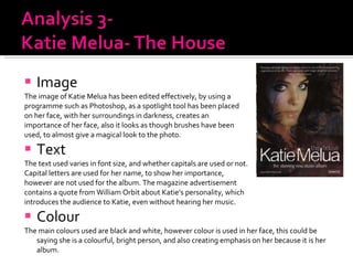 Image  The image of Katie Melua has been edited effectively, by using a  programme such as Photoshop, as a spotlight tool has been placed  on her face, with her surroundings in darkness, creates an  importance of her face, also it looks as though brushes have been used, to almost give a magical look to the photo.  Text The text used varies in font size, and whether capitals are used or not.  Capital letters are used for her name, to show her importance,  however are not used for the album. The magazine advertisement  contains a quote from William Orbit about Katie’s personality, which  introduces the audience to Katie, even without hearing her music. Colour The main colours used are black and white, however colour is used in her face, this could be saying she is a colourful, bright person, and also creating emphasis on her because it is her album. 