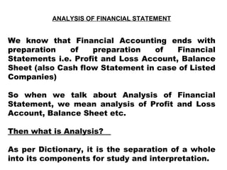 ANALYSIS OF FINANCIAL STATEMENT We know that Financial Accounting ends with preparation of preparation of Financial Statements i.e. Profit and Loss Account, Balance Sheet (also Cash flow Statement in case of Listed Companies) So when we talk about Analysis of Financial Statement, we mean analysis of Profit and Loss Account, Balance Sheet etc. Then what is Analysis?  As per Dictionary, it is the separation of a whole into its components for study and interpretation. 