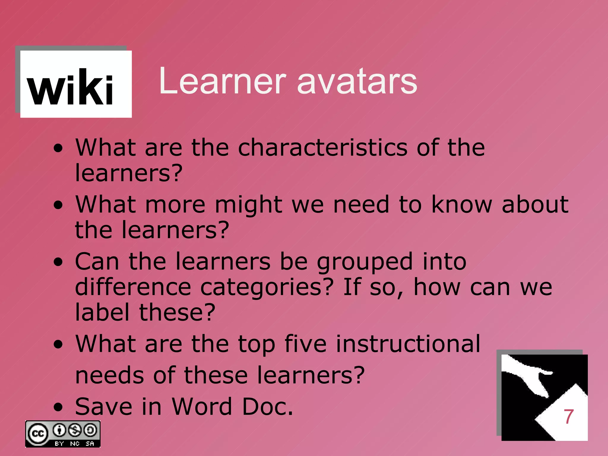 Learner avatars What are the characteristics of the learners? What more might we need to know about the learners? Can the learners be grouped into difference categories? If so, how can we label these? What are the top five instructional  needs of these learners? Save in Word Doc. 7 w i k i 