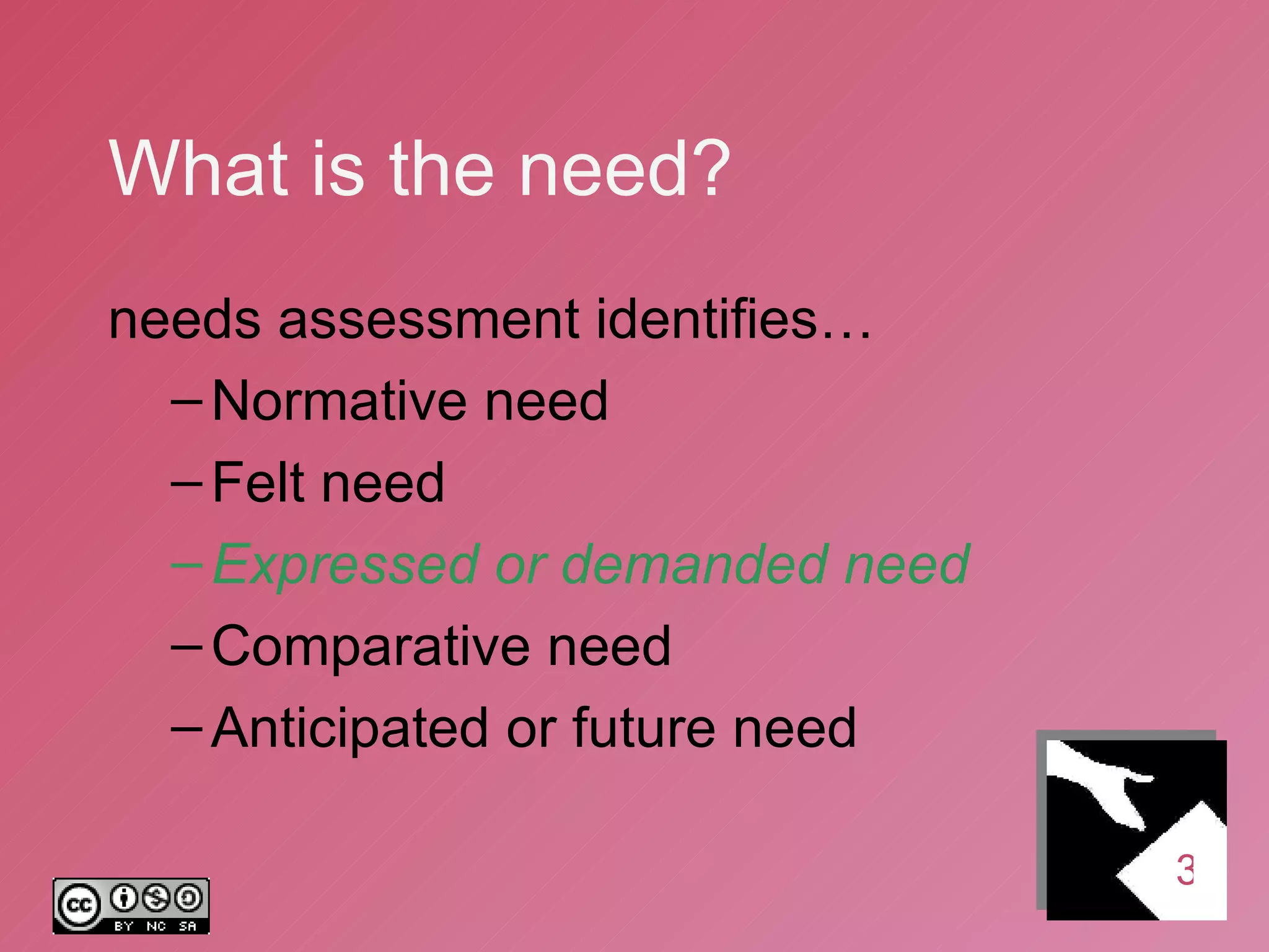 What is the need? needs assessment identifies… Normative need Felt need Expressed or demanded need Comparative need Anticipated or future need 3 