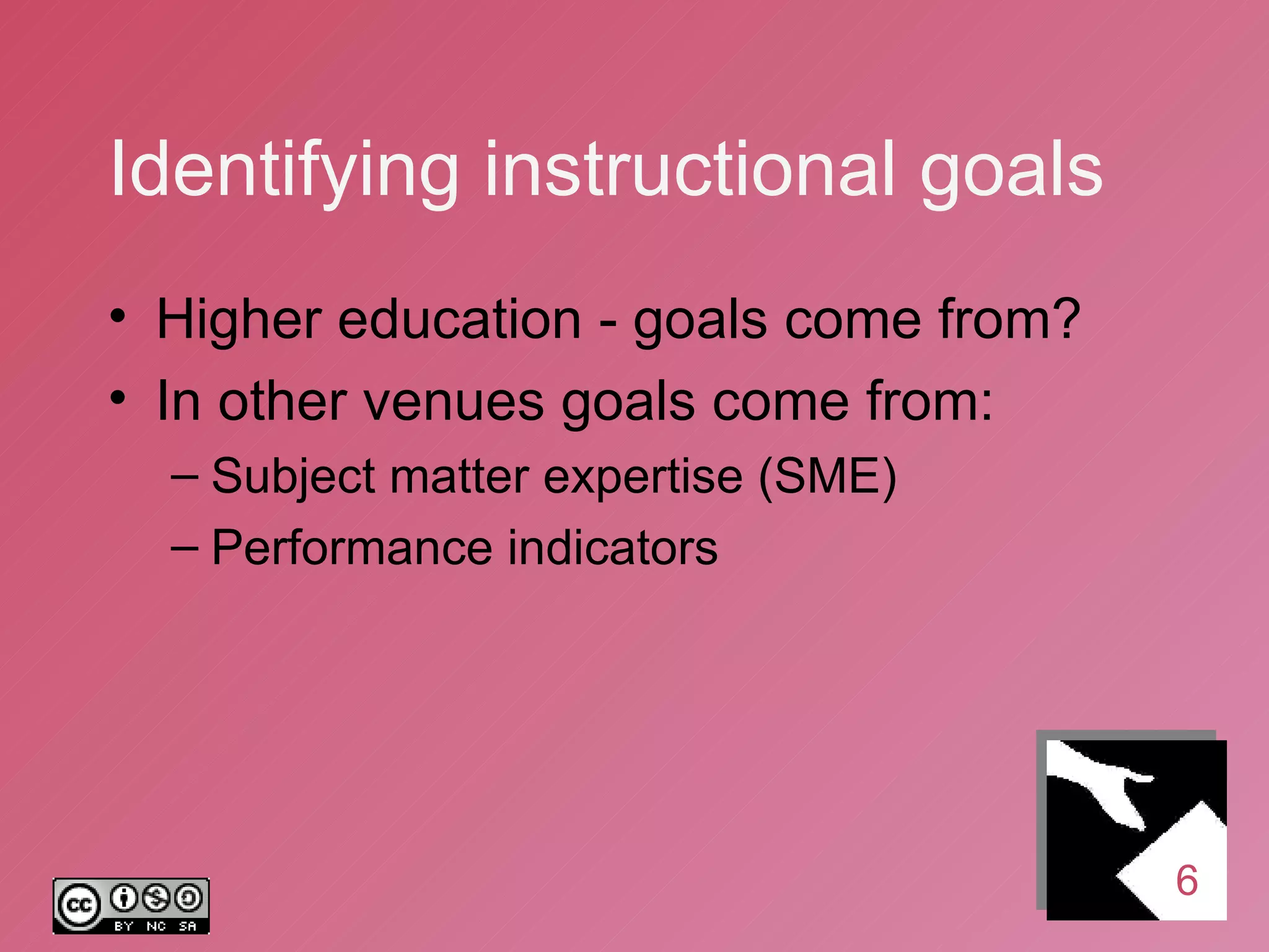 Identifying instructional goals Higher education - goals come from? In other venues goals come from: Subject matter expertise (SME) Performance indicators 6 