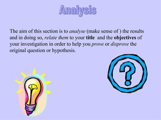 Analysis The aim of this section is to  analyse  (make sense of ) the results and in doing so,  relate them  to your  title   and the  objectives  of your investigation in order to help you  prove  or  disprove  the original question or hypothesis. 