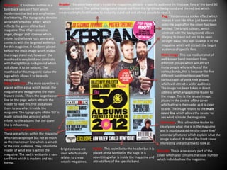 Masthead. It has been written in a        Header. This advertises what's inside the magazine, attracts a specific audience (in this case, fans of the band 30
bold black sans serif font which          seconds to mars) The yellow background stands out from the light blue background and the red text which
modernises the text and emphasises creates a bright/bold header to instantly stand out and attract people to read it.
the lettering. The typography denotes                                                                                 Pug. This denotes a sticker effect which
a cracked/smashed effect which                                                                                        makes it look like it has just been stuck
reflects the genre of the Rock                                                                                        onto the page after the cover has been
magazine. This effect connotes                                                                                        printed. The bright colours, which
anger, danger and violence which                                                                                      contrast with the background, allows
relates to the heavy rock genre and                                                                                   the pug to stand out and to be seen
connects with the targeted audience                                                                                   straight away. This tells us what is in the
for this magazine. It has been placed                                                                                 magazine which will attract the target
behind the main image which makes                                                                                     audience of specific fans.
the image stand out, however the                                                                                     Main image. This is a medium shot of
masthead is very bold and contrasts                                                                                  well known band members from
with the light blue background which                                                                                 different groups which will attract
still allows it to be noticed. The                                                                                   many people who are fans of the
masthead of this magazine is also the                                                                                various bands, this is because the five
logo which allows it to be easily                                                                                    different band members are from
recognised.                                                                                                          various types of punk rock groups
Main cover line. The main cover line is                                                                              which will attract a wider audience.
placed within a pug which boosts the                                                                                 The image has been taken in direct
magazine and exaggerates the main                                                                                    address which engages the reader to
feature inside. This is the largest cover                                                                            the image. This is the largest image,
line on the page which attracts the                                                                                  placed in the centre of the cover
reader to read this first and allows                                                                                 which attracts the reader as it is clear
them to see what is inside the                                                                                       to see. The image relates to the main
magazine. The typography of the ‘50’ is                                                                              cover line which allows the reader to
made to look like a record which                                                                                     see what is inside the magazine.
relates to the albums that the cover                                                                                Sub image. This allows the reader to
line is influencing.                                                                                                clearly see what else is in the magazine
Cover lines/ secondary features.                                                                                    and is usually placed next to cover line/
These are articles within the magazine                                                                              secondary features which explain what the
which attract people but not as much                                                                                image is about. It makes the front cover
as the main cover line which is aimed                                                                               interesting and attractive to look at.
at the core audience. They inform the
reader of what else is within the          Bright colours are     Footer. This is similar to the header but it is
                                                                                                                  Barcode. This is a necessary part of the
magazine. The text is written in a sans    used which usually     placed at the bottom of the page. It is
                                                                                                                  cover which also contains the issue number
serif font which is modern and less        relates to cheap       advertising what is inside the magazine and
                                                                                                                  which individualises the magazine.
formal.                                    weakly magazines.      attracts fans of the specific band.
 