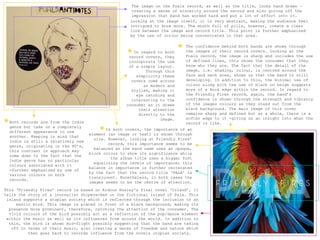 The image on the Foals record, as well as the title, looks hand drawn –
                                                        creating a sense of sincerity around the record and also giving off the
                                                        impression that band has worked hard and put a lot of effort into it.
                                                       Looking at the image itself, it is very abstract, making the audience feel
                                                       intrigued to know more. The mouth full of pills, however, create a clear
                                                       link between the image and record title. This point is further emphasized
                                                       by the use of colour being concentrated in that area.



                                                      * In regard to both   *   The confidence behind both bands are shown through
                                                                                the images of their record covers. Looking at the
                                                      record covers, they       Foals record, the image is sharp and includes the use
                                                      incorporate the use       of defined lines, this shows the consumer that they
                                                      of a simple layout.       know who they are. The fact that the detail of the
                                                             Through this       image, i.e. shading, colour, is centred around the
                                                         simplicity these       face and neck area, shows us that the band is still
                                                       covers come across       developing. In addition to this, the minimal use of
                                                            as modern and       colour along with the use of black on beige suggests
                                                       stylish, making it       more of a Rock edge within the record. In regard to
                                                         eye catching and       the Friendly Fires record, again, the band’s
                                                       interesting to the       confidence is shown through the strength and vibrancy
                                                     consumer as it draws       of the images colours as they stand out from the
                                                          their attention       black background. The main image of this cover
                                                          directly to the       remains sharp and defined but as a whole, there is a
                                                                                softer edge to it -giving us an insight into what the
*
                                                                   image.
    Both records are from the Indie                                             record is like.

                                          *
    genre but take on a completely
                                             In both covers, the importance of an
    different appearance to one
                                      element (an image or text) is shown through
    another. Keeping in mind that
                                        size. However, looking at Friendly Fires’
    Indie is still a relatively new
                                              record, this importance seems to be
    genre, originating in the 80’s,
                                        balanced as the band name uses an opaque,
    this contrast in approach may
                                      block colour to show its significance while
    come down to the fact that the
                                               the album title uses a bigger font
    Indie genre has no particular
                                        equalizing the levels of importance; this
    colours associated with it
                                      balance in importance is further reiterated
    -further emphasized by use of
                                      by the fact that the record title ‘PALA’ is
    various colours on both
                                      translucent. Nonetheless, in both cases the
    records.
                                      images seems to be the centre of attention.
This ‘Friendly Fires’ record is based on Aldous Huxley's final novel ‘Island’, it
tells the story of a journalist shipwrecked on the fictional island of Pala. This
 island supports a utopian society which is reflected through the inclusion of an
     exotic bird. This image is placed in front of a black background, making its
  presence more prominent, therefore, catching the attention of the consumer. The
  vivid colours of the bird possibly act as a reflection of the pop/dance element
 within the music as well as its influences from around the world. In addition to
  this, the bird is shown mid-flight possibly suggesting that the band are taking
   off in terms of their music, also creating a sense of freedom and nature which
          then goes back to records influence from the novels utopian society.
 