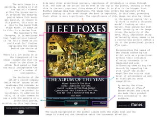 Like many other promotional posters, importance of information is shown through
        The main image is a
                               size. The name of the artist can be seen at the top of the poster, showing us that
  painting, linking in with
                               this is the most important thing above all else. It is also in the biggest font,
       the artistic element
                               further emphasizing this importance. The image then covers the majority of the
   within the groups music.
                               poster showing us that even though the band is important, in this case, promoting
   It reflects the medieval
                               their album is more significant. The significance of this image can also be linked
    period where folk music
  was popular, in regard to                                                           to the popular saying that a
  this poster, this acts as                                                           ’picture is worth a thousand
  a link to the bands folk                                                            words’; looking at this
   style music. In addition                                                           poster, this saying has been
 to this, in a review from                                                            taken literally as the image
         The Guardian's The                                                           covers the majority of the
  Observer, it is mentioned                                                           area. This, importance being
 that ‘agricultural labour’                                                           reflected by size, seems to be
 is ‘as folk a theme as you                                                           a reoccurring pattern within a
    could wish for’ further                                                           lot of the promotional posters
     explaining the reasons                                                           I’ve seen.
       behind the choice of
                    image.                                                            Incorporating the names of
                                                                                      the awards earned by the
 There is a lot going on in                                                           artist acts as a promotional
      the foreground of the                                                           device; their inclusion
 image –suggesting that the                                                           allowing consumers to be
      music on the album is                                                           impressed and also
  either fast paced or that                                                           influencing them to buy the
 the music incorporates the                                                           record. By repeating the
         use of a number of                                                           word ’year’ the poster
              instruments.                                                            magnifies the artists high
                                                                                      level of achievement as well
        The inclusion of the
                                                                                      as highlighting their
     artist’s record company
                                                                                      competition.
 ‘BELLA UNION’ (shown below)
   reassures the consumer as                                                            By making the album
  they are able to recognise                                                            ‘Available at iTunes’
         that the product is                                                            (shown below) the artist
  legitimate. In addition to                                                            has made their product
  this, it is also common to                                                            more accessible to its
 see a relative website on a                                                            audience.
         promotional poster,
reinforcing this legitimacy.


                                The black background of the poster allows both the white text and the
                                image to stand out and therefore catch the consumers attention.
 