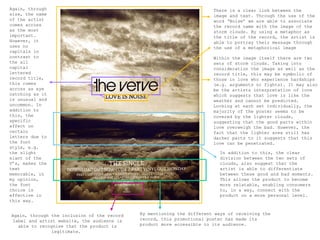 Again, through                                                          There is a clear link between the
size, the name                                                          image and text. Through the use of the
of the artist                                                           word ‘Noise’ we are able to associate
comes across                                                            the record name with the image of the
as the most                                                             storm clouds. By using a metaphor as
important.                                                              the title of the record, the artist is
However, it                                                             able to portray their message through
uses no                                                                 the use of a metaphorical image
capitals in
contrast to                                                             Within the image itself there are two
the all                                                                 sets of storm clouds. Taking into
capital                                                                 consideration the image as well as the
lettered                                                                record title, this may be symbolic of
record title,                                                           those in love who experience hardships
this comes                                                              (e.g. arguments or fights). It may also
across as eye                                                           be the artists interpretation of love
catching as it                                                          which suggests that love is like the
is unusual and                                                          weather and cannot be predicted.
uncommon. In                                                            Looking at each set individually, the
addition to                                                             majority of the poster seems to be
this, the                                                               covered by the lighter clouds,
specific                                                                suggesting that the good parts within
effect on                                                               love overweigh the bad. However, the
certain                                                                 fact that the lighter area still has
letters due to                                                          darker parts to it suggests that this
the font                                                                love can be penetrated.
style, e.g.
the slight                                                                 In addition to this, the clear
slant of the                                                               division between the two sets of
V’s, makes the                                                             clouds, also suggest that the
text                                                                       artist is able to differentiate
memorable, in                                                              between these good and bad moments.
my opinion,                                                                This allows the product to become
the font                                                                   more relatable, enabling consumers
choice is                                                                  to, in a way, connect with the
effective in                                                               product on a more personal level.
this way.


Again, through the inclusion of the record   By mentioning the different ways of receiving the
 label and artist website, the audience is   record, this promotional poster has made its
   able to recognise that the product is     product more accessible to its audience.
                legitimate.
 