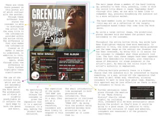 There are three                                                                  The main image shows a member of the band looking
 fonts present on                                                                  up, possibly to God; this, possibly, links in with
  this poster all                                                                  the record title where it reads ‘September Ends’
of which contrast                                                                  -through this idea, we are able to make links to
with one another.                                                                  Judgement day, possibly broadening the audience out
    Through these                                                                  to a more religious market.
   different font
       styles the                                                                   The band member looks as though he is performing
 consumer is able                                                                   -this may act as a reflection of the largely
   to distinguish                                                                   performance based videos that come from the Rock
  the artist from                                                                   genre.
the song title to                                                                  By using a large central image, the promotional
  the information                                                                  poster becomes bold and makes the product more
  provided within                                                                  noticeable to the consumer.
the bottom third.
The difference in
                                                                                   Throughout the entire bottom third, key words have
  font also makes
                                                                                   been highlighted -making them more memorable. In
  the information
                                                                                   addition to this, the other products being promoted
    clearer as it
                                                                                   use the same image as the central one (however one
  makes it easier
                                                                                   has been reversed), by doing this it is easier for
to understand. In
                                                                                   the consumer to remember what these products look
addition to this,
                                                                                   like. The fact that these images have been repeated
   importance is,
                                                                                   makes this memorability stronger, also creating a
     again, shown
                                                                                   sense of dominance (or stage presence) on the
through size; the
                                                                                   artist's part. By wearing the colour black the
    difference in
                                                                                   artist’s authority is emphasized.
    fonts further
 highlights these                                                                 By offering multiple products there is a higher
  significances.                                                                  chance that the audience will be interested in buying
                                                                                  something, in a way, giving off the impression that
 The use of the                                                                   the band is well known and, therefore, allowing
 colours black,                                                                   consumers to want to know more about them. However,
  white and red                                                                   this approach may be less effective as there is more
  are extremely                                                                   for consumers to focus on.
  suggestive of
the Rock genre.                       The repetition    The small introductory-
                      By specifying                                                  Further persuasion takes
The predominant                       of the words      like paragraph is both
                         the day of                                                  place through the mention
use of black is                       ‘OUT NOW’ are     persuasive and
                        release the                                                  of the ‘Make Poverty
       slightly                       statement-like.   informative. This
                        consumer is                                                  History’ charity (shown
 predictable as                       In a way, they    persuasion is continued
                          given the                                                  right), by including
it reflects the                       act as a          with the mention of a
                    impression that                                                  this, consumers will be more enthusiastic about
   dark edge to                       command,          ‘FREE DVD’. By doing
                    it is a special                                                  buying the product as they’d know it would be
 both the genre                       therefore,        this the product being
                     occasion –in a                                                  going to a good cause. In addition to this,
     and music.                       consumers are     promoted becomes more
                    way, making the                                                  through the inclusion of logos and websites,
                                      more likely to    attractive to the
                       product more                                                  consumers are reassured c of the products
                                      respond to this   consumer as it lures
                      exclusive.                                                     legitimacy.
                                      order.            them in.
 