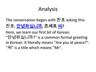 Analysis
The conversation began with 찬호 asking this:
찬호: 안녕하십니까, 조세프 씨?
Here, we learn our first bit of Korean.
"안녕하십니까?" is a common formal greeting
in Korean. It literally means "Are you at peace?".
"씨" is a title which means "Mr".
 