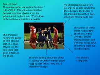 Rules of third:                                              The photographer use a very
The photographer use vertical line from                      fast shot to be able to take this
rule of third . This photo is vertical line                  photo because the people in
because Liverpool players are in the                         the photo are doing their own
golden point. on both side. Which draw                       action and moving quite fast.
in the audience eyes into the middle


                                                                       The winner all in the
                                                                       centre in the photo
This photo is a                                                        and there are two
narrow the depth                                                       Liverpool players
of field because                                                       walking on both side
oldhen football                                                        with they heads down.
players are the                                                        This draw people eye
only thing that                                                        into the middle.
been in focus in
the photo.
                           The most striking about this photo             This photo is
                           is a group of Oldhen football player           a long shot.
                           hugging each other. They are all
                           looked very happy.
 