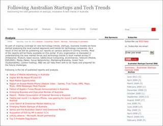 Following Australian Startups and Tech Trends
  Discovering the next generation of startups, innovation & tech trends in Australia




  Home       Aussie Startups List           Analysis        Interviews        Carnival 20008            Contact                    Find                          Go




Analysis                                                                                                          Site Sponsors:      Subscribe

  Vishal    Saturday, June 30, 2012 Analysis , Consulting , Report , Services , Technology 0 comments                              Subscribe via RSS Feed

As part of ongoing coverage on new technology trends, startups, business models we have                                            or, Subscribe via email:
started analysing the local market segments and trends for technology companies. As a
result of this we will be publishing our reports on various sectors in coming months. Most
of the reports will be freely available on this portal. If any organization is interested in                                       Enter your email            Go
understanding the new market forces and technology trends in local market across IT
(Enterprise, Product, Open source, SAAS,Cloud Computing, eCommerce), Telecom (Mobile,
OSS/BSS), Media (News, Social Networking), Marketing/Branding, Green Tech
(Sustainability, Carbon trading), R&D we can help them with to be ready and prepared for                                              Australian Startups Carnival 2008
the future challenges.
                                                                                                                                   Summary - Australian Startups
Following is the list of published reports and analysis.                                                                           Carnival 2008
                                                                                                                                      Archive
    Status of Mobile Advertising in Australia
    Digital Will Be About M3 and N3                                                                                                 June 2012 (2)
    Next Mobile Opportunities                                                                                                       April 2009 (5)
    Report on Aussie Mobile Phone Lifestyle Index - Games, True Tones, SMS, Maps,                                                   March 2009 (5)
     Music, MSN Messenger Most Popular                                                                                               February 2009 (1)
    Fallout of Apple's iTunes Movies Announcement in Australia
                                                                                                                                     December 2008 (2)
    Emerging Business and Executive Women of Australia
                                                                                                                                     October 2008 (1)
    Report - Mobile Consumption of Internet Services is Abysmal
                                                                                                                                     September 2008 (13)
    Telstra lost round 1 to Apple's iPhone, now gearing for round 2 with Google's
     Android                                                                                                                         August 2008 (27)
    Local Search & Directories Market Heating Up                                                                                    July 2008 (9)
    Emerging Mobile Startups of Australia                                                                                           June 2008 (14)
    Sensis and the Australian Search and Directories Market                                                                         May 2008 (3)
    Acquisition of EDS by HP is about 3 C’s                                                                                         April 2008 (7)
    Unholy alliance - Microsoft, Novell partnership
                                                                                                                                     March 2008 (43)
    Top 5 Probable Digg Buyers
                                                                                                                                     February 2008 (9)
 