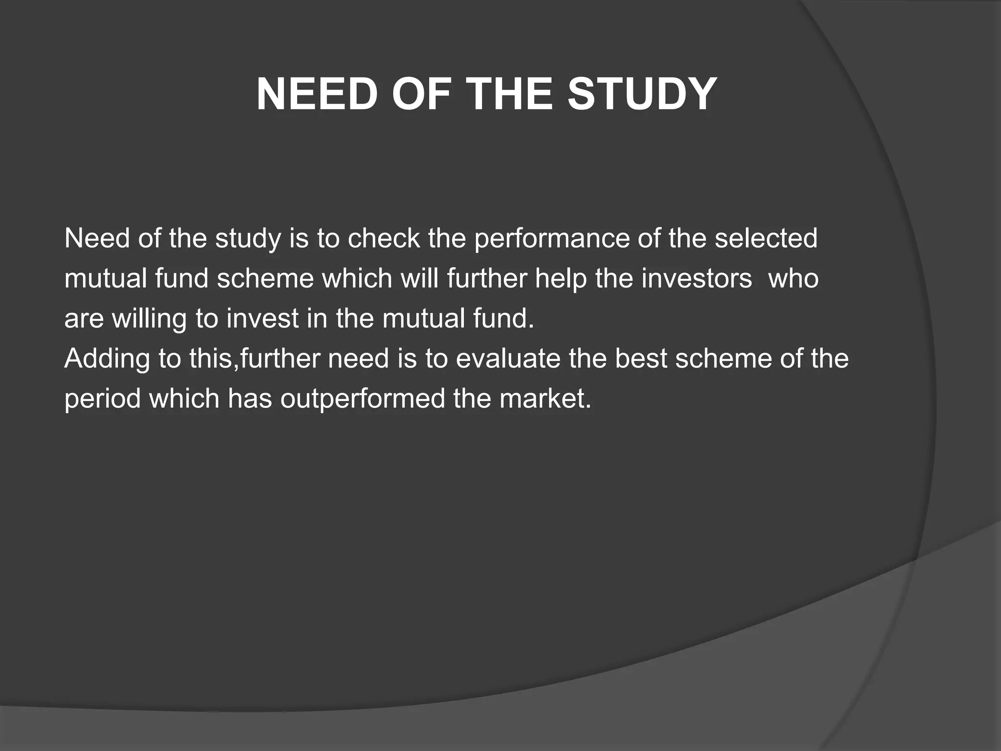 NEED OF THE STUDY
Need of the study is to check the performance of the selected
mutual fund scheme which will further help the investors who
are willing to invest in the mutual fund.
Adding to this,further need is to evaluate the best scheme of the
period which has outperformed the market.
 