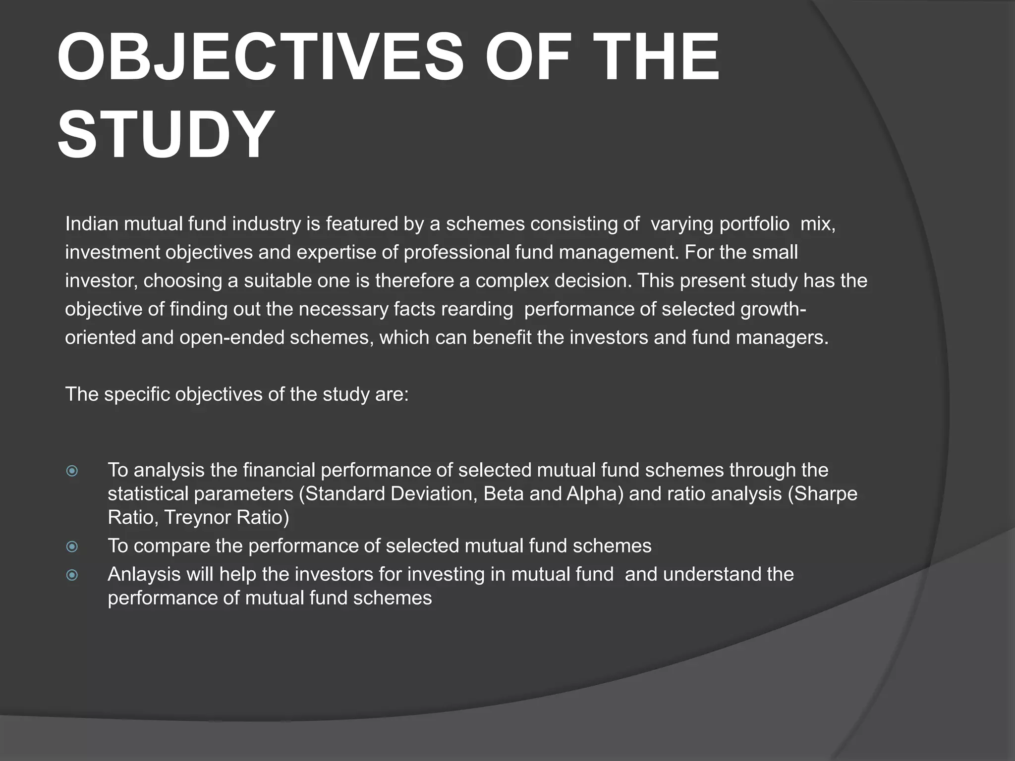 OBJECTIVES OF THE
STUDY
Indian mutual fund industry is featured by a schemes consisting of varying portfolio mix,
investment objectives and expertise of professional fund management. For the small
investor, choosing a suitable one is therefore a complex decision. This present study has the
objective of finding out the necessary facts rearding performance of selected growth-
oriented and open-ended schemes, which can benefit the investors and fund managers.
The specific objectives of the study are:
 To analysis the financial performance of selected mutual fund schemes through the
statistical parameters (Standard Deviation, Beta and Alpha) and ratio analysis (Sharpe
Ratio, Treynor Ratio)
 To compare the performance of selected mutual fund schemes
 Anlaysis will help the investors for investing in mutual fund and understand the
performance of mutual fund schemes
 