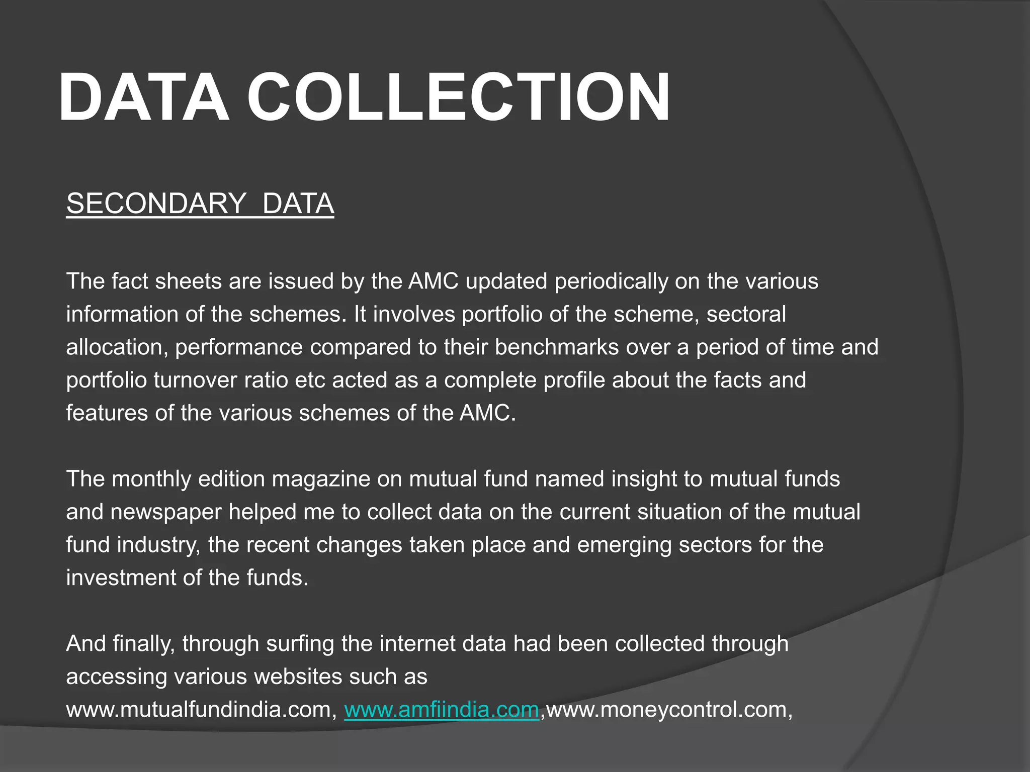 DATA COLLECTION
SECONDARY DATA
The fact sheets are issued by the AMC updated periodically on the various
information of the schemes. It involves portfolio of the scheme, sectoral
allocation, performance compared to their benchmarks over a period of time and
portfolio turnover ratio etc acted as a complete profile about the facts and
features of the various schemes of the AMC.
The monthly edition magazine on mutual fund named insight to mutual funds
and newspaper helped me to collect data on the current situation of the mutual
fund industry, the recent changes taken place and emerging sectors for the
investment of the funds.
And finally, through surfing the internet data had been collected through
accessing various websites such as
www.mutualfundindia.com, www.amfiindia.com,www.moneycontrol.com,
 