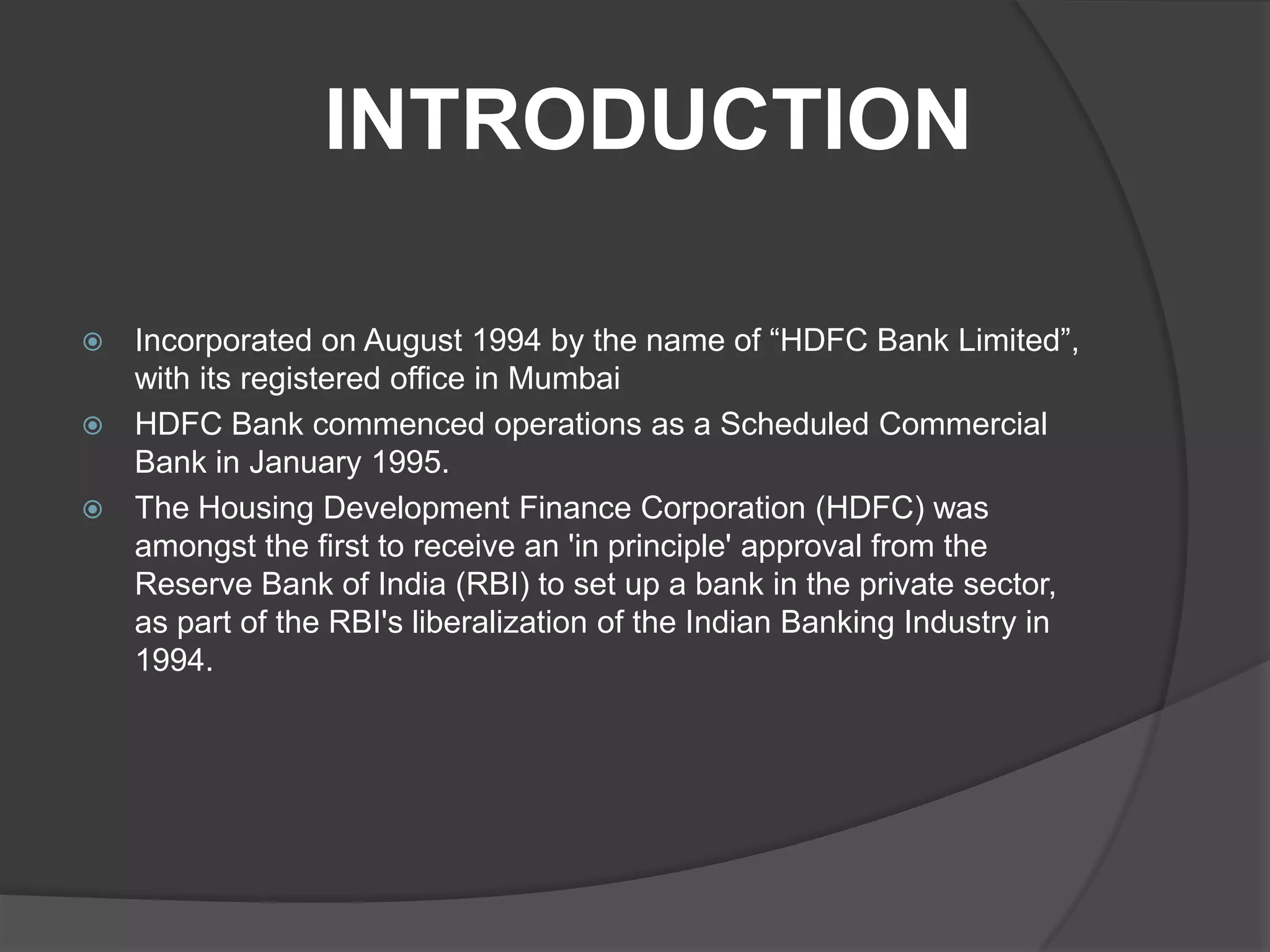INTRODUCTION
 Incorporated on August 1994 by the name of “HDFC Bank Limited”,
with its registered office in Mumbai
 HDFC Bank commenced operations as a Scheduled Commercial
Bank in January 1995.
 The Housing Development Finance Corporation (HDFC) was
amongst the first to receive an 'in principle' approval from the
Reserve Bank of India (RBI) to set up a bank in the private sector,
as part of the RBI's liberalization of the Indian Banking Industry in
1994.
 
