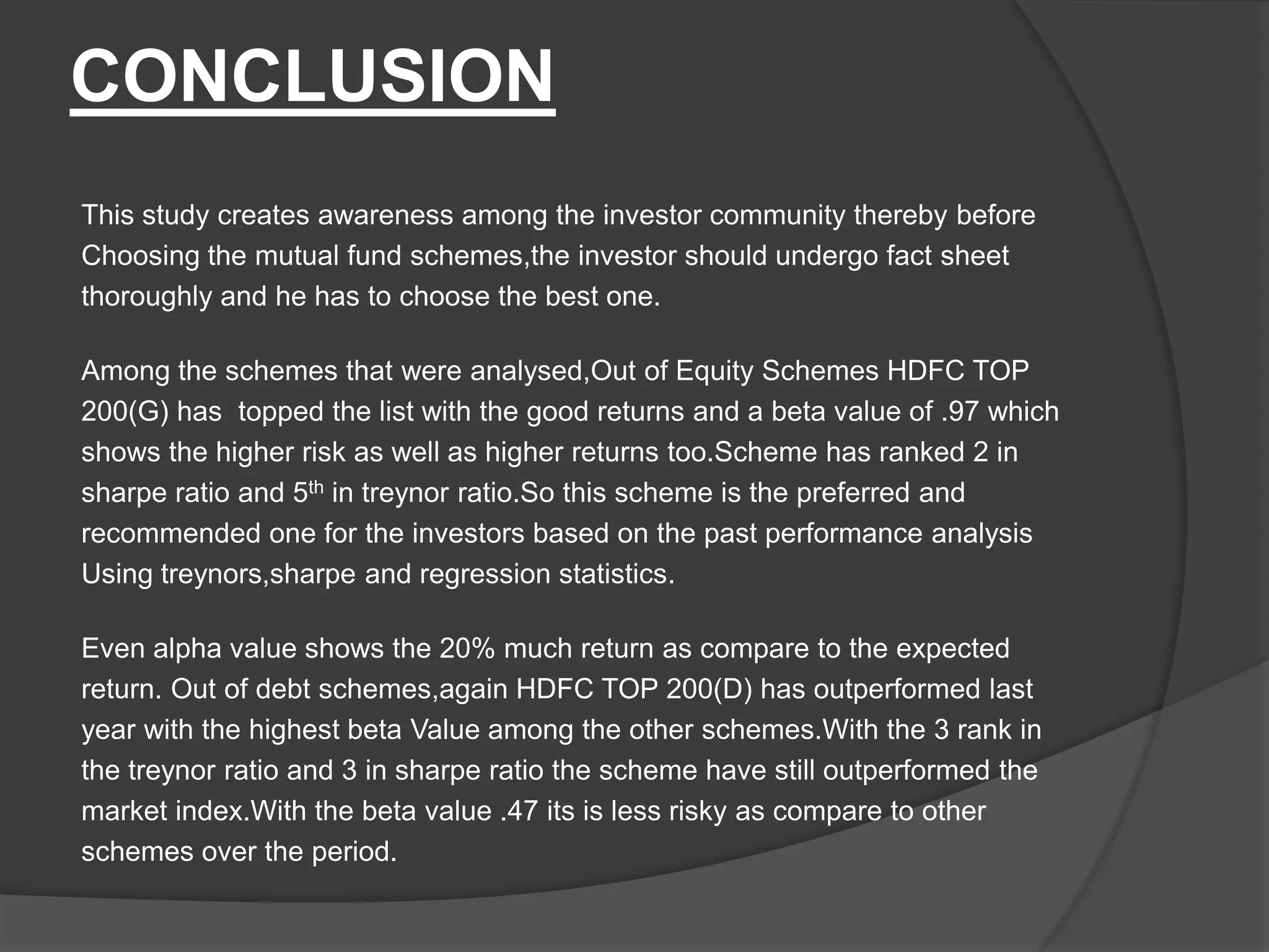 CONCLUSION
This study creates awareness among the investor community thereby before
Choosing the mutual fund schemes,the investor should undergo fact sheet
thoroughly and he has to choose the best one.
Among the schemes that were analysed,Out of Equity Schemes HDFC TOP
200(G) has topped the list with the good returns and a beta value of .97 which
shows the higher risk as well as higher returns too.Scheme has ranked 2 in
sharpe ratio and 5th in treynor ratio.So this scheme is the preferred and
recommended one for the investors based on the past performance analysis
Using treynors,sharpe and regression statistics.
Even alpha value shows the 20% much return as compare to the expected
return. Out of debt schemes,again HDFC TOP 200(D) has outperformed last
year with the highest beta Value among the other schemes.With the 3 rank in
the treynor ratio and 3 in sharpe ratio the scheme have still outperformed the
market index.With the beta value .47 its is less risky as compare to other
schemes over the period.
 