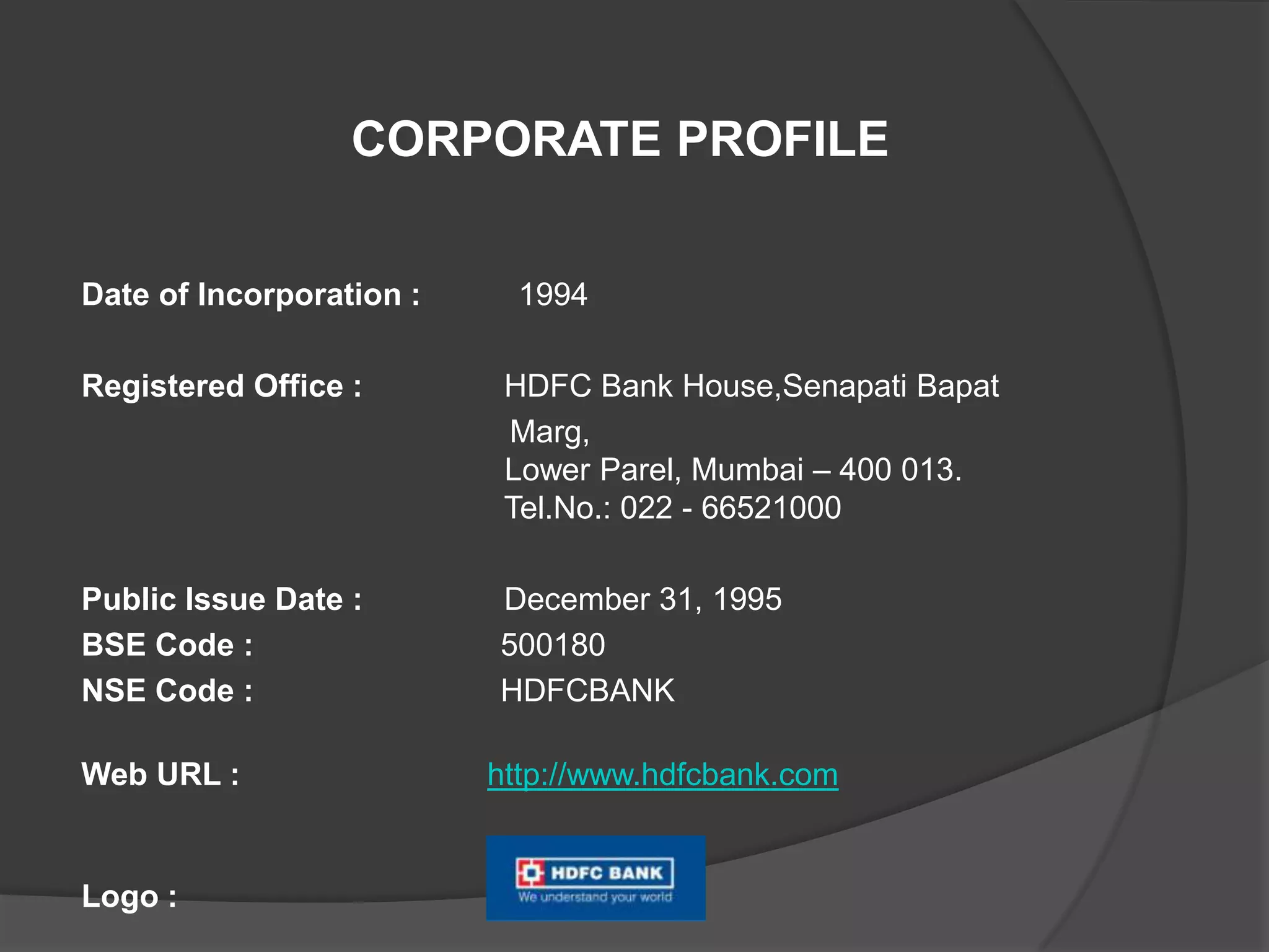 Date of Incorporation : 1994
Registered Office : HDFC Bank House,Senapati Bapat
Marg,
Lower Parel, Mumbai – 400 013.
Tel.No.: 022 - 66521000
Public Issue Date : December 31, 1995
BSE Code : 500180
NSE Code : HDFCBANK
Web URL : http://www.hdfcbank.com
Logo :
CORPORATE PROFILE
 