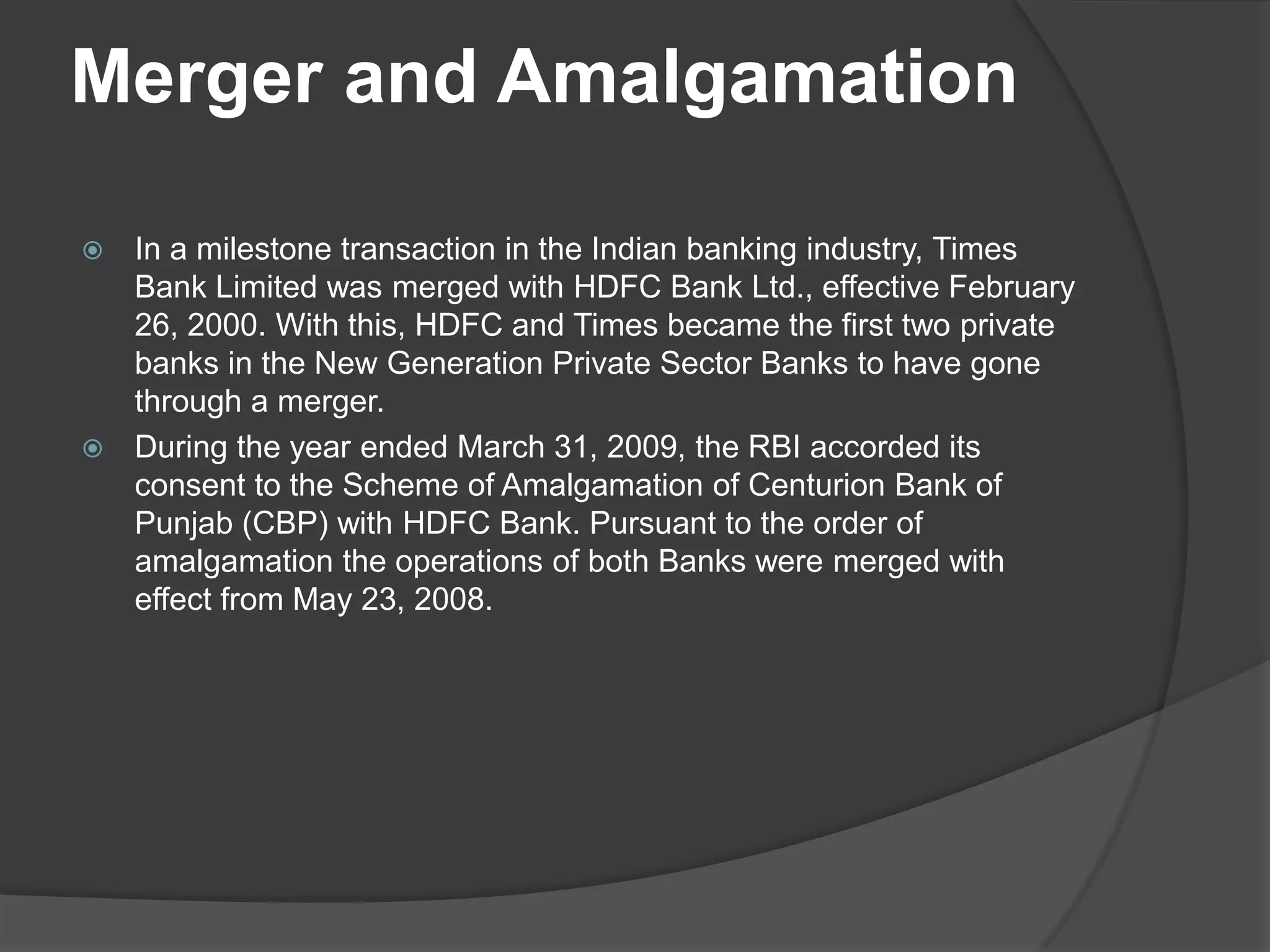 Merger and Amalgamation
 In a milestone transaction in the Indian banking industry, Times
Bank Limited was merged with HDFC Bank Ltd., effective February
26, 2000. With this, HDFC and Times became the first two private
banks in the New Generation Private Sector Banks to have gone
through a merger.
 During the year ended March 31, 2009, the RBI accorded its
consent to the Scheme of Amalgamation of Centurion Bank of
Punjab (CBP) with HDFC Bank. Pursuant to the order of
amalgamation the operations of both Banks were merged with
effect from May 23, 2008.
 