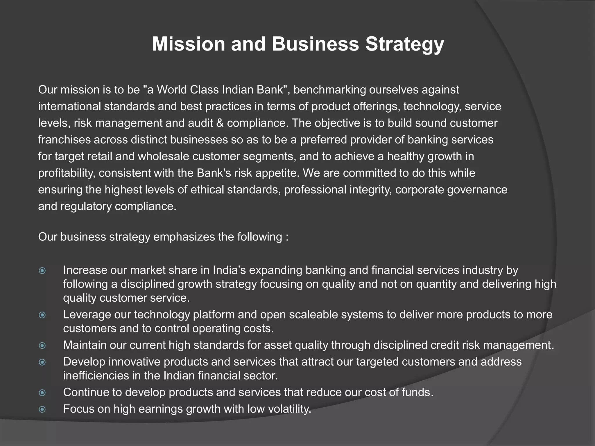Mission and Business Strategy
Our mission is to be "a World Class Indian Bank", benchmarking ourselves against
international standards and best practices in terms of product offerings, technology, service
levels, risk management and audit & compliance. The objective is to build sound customer
franchises across distinct businesses so as to be a preferred provider of banking services
for target retail and wholesale customer segments, and to achieve a healthy growth in
profitability, consistent with the Bank's risk appetite. We are committed to do this while
ensuring the highest levels of ethical standards, professional integrity, corporate governance
and regulatory compliance.
Our business strategy emphasizes the following :
 Increase our market share in India’s expanding banking and financial services industry by
following a disciplined growth strategy focusing on quality and not on quantity and delivering high
quality customer service.
 Leverage our technology platform and open scaleable systems to deliver more products to more
customers and to control operating costs.
 Maintain our current high standards for asset quality through disciplined credit risk management.
 Develop innovative products and services that attract our targeted customers and address
inefficiencies in the Indian financial sector.
 Continue to develop products and services that reduce our cost of funds.
 Focus on high earnings growth with low volatility.
 