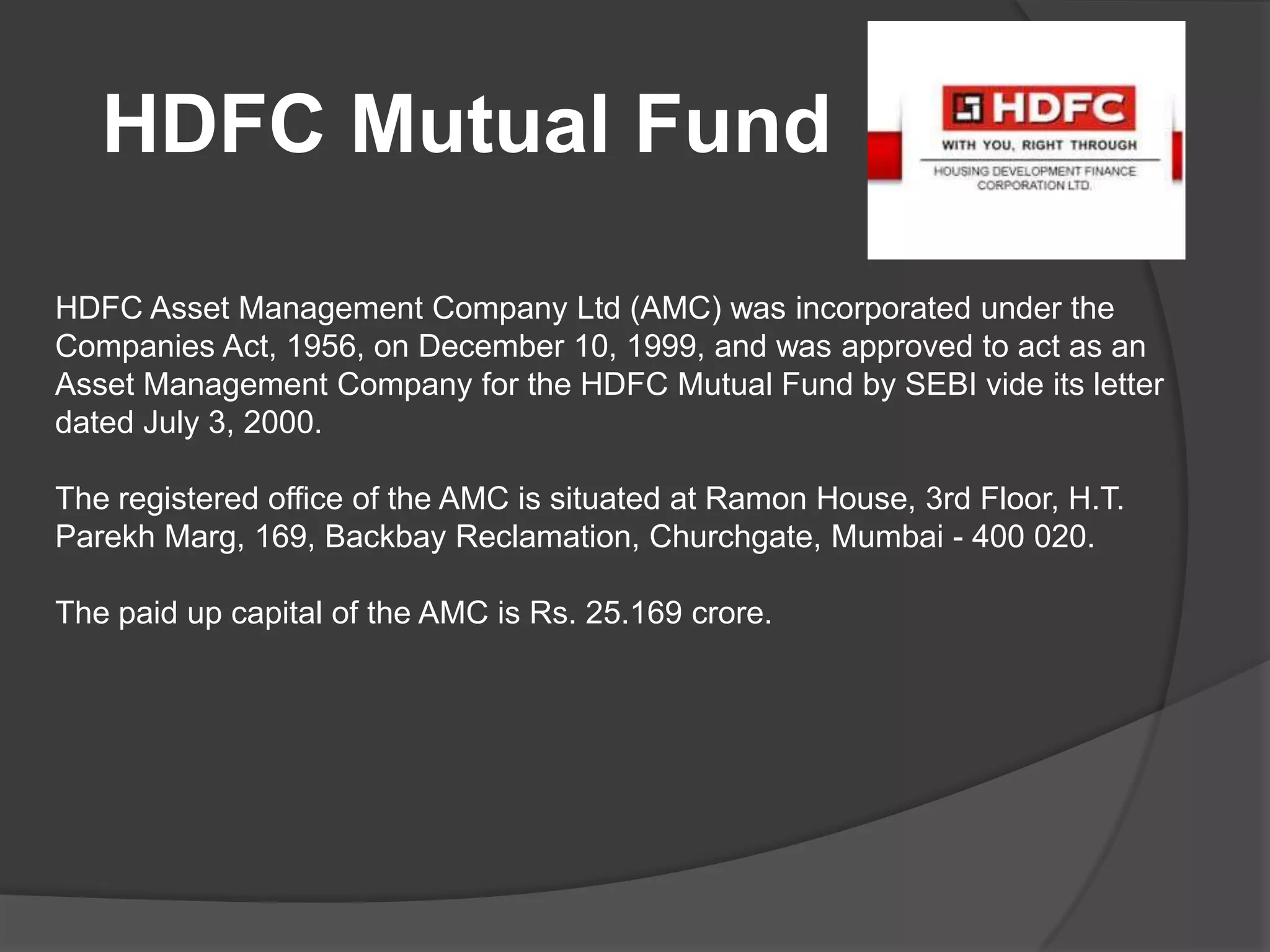 HDFC Mutual Fund
HDFC Asset Management Company Ltd (AMC) was incorporated under the
Companies Act, 1956, on December 10, 1999, and was approved to act as an
Asset Management Company for the HDFC Mutual Fund by SEBI vide its letter
dated July 3, 2000.
The registered office of the AMC is situated at Ramon House, 3rd Floor, H.T.
Parekh Marg, 169, Backbay Reclamation, Churchgate, Mumbai - 400 020.
The paid up capital of the AMC is Rs. 25.169 crore.
 
