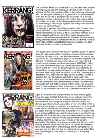 This is the ﬁrst KERRANG cover I got, itʼs a picture of Joey Jordison
showing only his face, the colours are very dull, which reﬂects his
appearance. The representation of him is that he is very serious and
dark, but also gives the feeling of anger which is shown through his
mask and the look he is giving towards the viewer. He is making
perfect eye contact to the viewer which reﬂects that he is no afraid
and that he has power, his facial expression is hidden by his mask
but from what you can see (his eyes) he has a very serious look on
his face, not playful or happy.
He has a lot of eye liner around his eyes which a lot of males have
on the KERRANG cover, this is different from other magazines
where males looks very manly, in KERRANG males normally look a
lot more playful and ʻfemineʼ rather than manly, though on this
certain cover Jordison does look kind of manly but itʼs more towards
a very gothic feel which is a change for KERRANG but the reader of
KERRANG will still be attracted to this cover because of the bold
statement Jordison is making by his mask.
This cover is quite different from the Joey Jordison cover, yet again it
does still have a dark feel to it (probably because it is the halloween
issue) but the male on the cover looks less serious, still making eye
contact but his facial expression says Iʼm not afraid to be playful and
different. Heʼs holding an axe which is also a very manly thing, I
couldnʼt image seeing a female on the cover of KERRANG holding
an axe on a halloween issue, the clothes he is wearing are very
ʻheavy metalʼ they reﬂect the type of music he makes but they do
contrast from his face, unlike Jordison he is not wearing any makeup
and has a more happy facial expression on his face. The shot type is
different as well, Jordison had a close up shut but Matt Tuck has a
mid shot, this may be because Matt Tuck is more stylish than
Jordison or on the Jordison issue they wanted to focus more on his
face as it stands out a lot. By holding the axe Matt Tuck shows that
he has strength and that he is brave and not afraid. This magazine
cover is more cluttered so there is less focus on Matt Tuck and more
focus on the Halloween issue and the 10 posters that come with it.
Again on this cover with Marilyn Manson we have another gothic
ﬁgure, but again like Matt Tuck he has a very cluttered cover, this
isnʼt because Manson does not stand out because he does, itʼs
because of the other things the magazine includes such as the
ultimate guide to download. Manson has a very femine feel to him in
this image, the amount of make up he is wearing and his pose would
make anyone mistake him for a women from a distance until they
got closer, this may be why he has a cluttered cover. Though he still
has a serious feel to him as he isnʼt smiling or doing an other the top
pose like Matt Tuck was, he is also not making direct eye contact to
the viewer, it looks like he is looking just above the camera which is
a change from the previos covers, it reﬂects a ʻI do not careʼ
personallity. The clothes he is wearing are also very dark and gothic
wearing a leather jacket while the rest of his clothes are hidden by
text we can assume from all his makeup and the contrast between
very pale skin and dark hair that his clothes will be very gothic. This
is more stereotypical male as he is not smiling and acting very
serious.
 