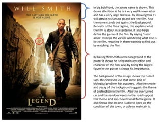 In big bold font, the actors name is shown. This
draws attention as he is a very well known actor
and has a very large fan base. By showing this its
will attract his fans to go and see the film. Also
the name stands out against the background.
Beneath is the films tagline, this explains what
the film is about in a sentence. It also helps
define the genre of the film. By saying ‘is not
alone’ it keeps the viewer wondering what else is
in the film, resulting in them wanting to find out
by watching the film.
By having Will Smith in the foreground of the
poster it shows he is the main attraction and
character of the film. Also by being the largest
figure in the poster it shows his importance.
The background of the image shows the hazard
sign, this shows to use that some kind of
biological problem has occurred. Also the smoke
and decay of the background suggests the theme
of destruction in the film. Also the overturned
car and the random weeds in the road support
this theme and are conventional to the genre. It
also shows that no one is able to keep up the
condition of the town, or able to maintain it.
 