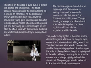 The effect on the video is quite dull, it is almost
like a black and white effect. This could
connote how depressed the artist is feeling as
it reflects on her mood. As the artist is not
shown a lot and the main video revolves
around the young girl it could suggest the artist
is singing about herself when she was a young
girl, and the young girl is pretending to be her.
Also the effect links with this because the black
and white touch looks like they’re looking back
in time. The products highlighted in the video are the
diamante's/gems which are on the girls eyes,
costume and also which are falling around her.
The diamonds are silver which connotes the
satellite they are singing about. Also the organ
the artist is playing behind the girl is highlighted
in the video, although she is quite far from the
camera she is always highlighted and she
stands out. The young girl also turns back to
look at the artist like for reassurance.
The camera angle on the artist is an
high angle shot, the camera is
looking down on the woman to
maybe connote that she isn’t so
dominant and not in power. The girl
dancing is always in shot whether it
is an establishing shot or a close
up, this could connote her
importance within the video.
 