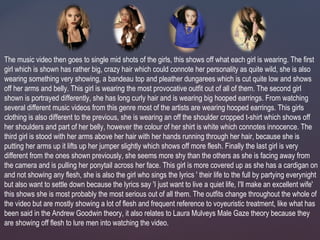 The music video then goes to single mid shots of the girls, this shows off what each girl is wearing. The first
girl which is shown has rather big, crazy hair which could connote her personality as quite wild, she is also
wearing something very showing, a bandeau top and pleather dungarees which is cut quite low and shows
off her arms and belly. This girl is wearing the most provocative outfit out of all of them. The second girl
shown is portrayed differently, she has long curly hair and is wearing big hooped earrings. From watching
several different music videos from this genre most of the artists are wearing hooped earrings. This girls
clothing is also different to the previous, she is wearing an off the shoulder cropped t-shirt which shows off
her shoulders and part of her belly, however the colour of her shirt is white which connotes innocence. The
third girl is stood with her arms above her hair with her hands running through her hair, because she is
putting her arms up it lifts up her jumper slightly which shows off more flesh. Finally the last girl is very
different from the ones shown previously, she seems more shy than the others as she is facing away from
the camera and is pulling her ponytail across her face. This girl is more covered up as she has a cardigan on
and not showing any flesh, she is also the girl who sings the lyrics ' their life to the full by partying everynight
but also want to settle down because the lyrics say 'I just want to live a quiet life, I'll make an excellent wife'
this shows she is most probably the most serious out of all them. The outfits change throughout the whole of
the video but are mostly showing a lot of flesh and frequent reference to voyeuristic treatment, like what has
been said in the Andrew Goodwin theory, it also relates to Laura Mulveys Male Gaze theory because they
are showing off flesh to lure men into watching the video.
 