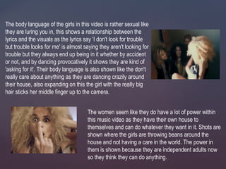 The body language of the girls in this video is rather sexual like
they are luring you in, this shows a relationship between the
lyrics and the visuals as the lyrics say 'I don't look for trouble
but trouble looks for me' is almost saying they aren't looking for
trouble but they always end up being in it whether by accident
or not, and by dancing provocatively it shows they are kind of
'asking for it'. Their body language is also shown like the don't
really care about anything as they are dancing crazily around
their house, also expanding on this the girl with the really big
hair sticks her middle finger up to the camera.
The women seem like they do have a lot of power within
this music video as they have their own house to
themselves and can do whatever they want in it. Shots are
shown where the girls are throwing beans around the
house and not having a care in the world. The power in
them is shown because they are independent adults now
so they think they can do anything.
 