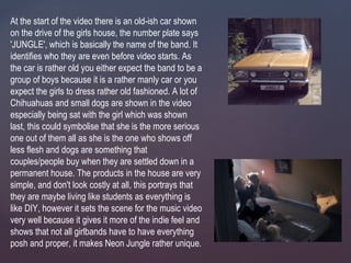 At the start of the video there is an old-ish car shown
on the drive of the girls house, the number plate says
'JUNGLE', which is basically the name of the band. It
identifies who they are even before video starts. As
the car is rather old you either expect the band to be a
group of boys because it is a rather manly car or you
expect the girls to dress rather old fashioned. A lot of
Chihuahuas and small dogs are shown in the video
especially being sat with the girl which was shown
last, this could symbolise that she is the more serious
one out of them all as she is the one who shows off
less flesh and dogs are something that
couples/people buy when they are settled down in a
permanent house. The products in the house are very
simple, and don't look costly at all, this portrays that
they are maybe living like students as everything is
like DIY, however it sets the scene for the music video
very well because it gives it more of the indie feel and
shows that not all girlbands have to have everything
posh and proper, it makes Neon Jungle rather unique.
 