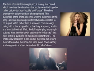 The type of music this song is pop, it is very fast paced
which matches the visuals as the shots are edited together
rather quickly to show 'trouble' and 'chaos'. The shots
change very quickly and are often repeated. The
quickness of the shots also links with the quickness of the
song, as it is a pop song it is stereotypically expected to
be a quick video rather than a slow one. The message
being told in this song/video is that they are young adults
and want to live their life to the full by partying every night
but also want to settle down because the lyrics say 'I just
want to live a quiet life, I'll make an excellent wife' . The
shots show craziness in the start of the video but around
the middle/end of the video the pace slows down as they
are being serious about life and want to 'slow' down.
 