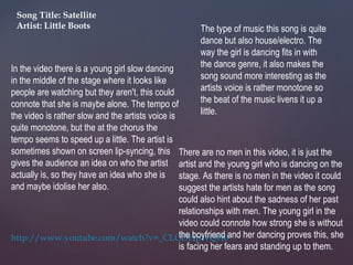 In the video there is a young girl slow dancing
in the middle of the stage where it looks like
people are watching but they aren't, this could
connote that she is maybe alone. The tempo of
the video is rather slow and the artists voice is
quite monotone, but the at the chorus the
tempo seems to speed up a little. The artist is
sometimes shown on screen lip-syncing, this
gives the audience an idea on who the artist
actually is, so they have an idea who she is
and maybe idolise her also.
Song Title: Satellite
Artist: Little Boots
http://www.youtube.com/watch?v=_CLGDHpWQH0
There are no men in this video, it is just the
artist and the young girl who is dancing on the
stage. As there is no men in the video it could
suggest the artists hate for men as the song
could also hint about the sadness of her past
relationships with men. The young girl in the
video could connote how strong she is without
the boyfriend and her dancing proves this, she
is facing her fears and standing up to them.
The type of music this song is quite
dance but also house/electro. The
way the girl is dancing fits in with
the dance genre, it also makes the
song sound more interesting as the
artists voice is rather monotone so
the beat of the music livens it up a
little.
 