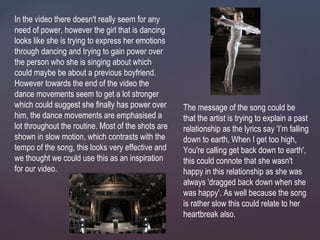 In the video there doesn't really seem for any
need of power, however the girl that is dancing
looks like she is trying to express her emotions
through dancing and trying to gain power over
the person who she is singing about which
could maybe be about a previous boyfriend.
However towards the end of the video the
dance movements seem to get a lot stronger
which could suggest she finally has power over
him, the dance movements are emphasised a
lot throughout the routine. Most of the shots are
shown in slow motion, which contrasts with the
tempo of the song, this looks very effective and
we thought we could use this as an inspiration
for our video.
The message of the song could be
that the artist is trying to explain a past
relationship as the lyrics say 'I’m falling
down to earth, When I get too high,
You're calling get back down to earth',
this could connote that she wasn't
happy in this relationship as she was
always 'dragged back down when she
was happy'. As well because the song
is rather slow this could relate to her
heartbreak also.
 