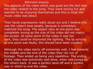 Billionaire analysis

The aspects of the video which was good are the fact that
the video related to the song. They were having fun and
seemed to be enjoying themselves and this is what the
music video was about.
Their facial expressions really stood out and I believe this
was the video’s best assets, because it completely
matched the song. The aspect ratio at one point was
completely wrong as the size of the video did not match
the screen. At some point of the video it was too
dark, they could’ve improved the lighting. The lip syncing
at one point was faulty, this should have been avoided.

Although the video starts off extremely well, I feel towards
the middle and the end of the video they ran out of
footage. They ended up being very repetitive. The ending
of the video was extremely well done, when one jumps on
the others back. It was a perfect send off and a perfect
way in which to end the video.

 