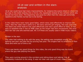 16 at war and written in the stars
analysis
16 at war could have had many improvements, for instance the scene where in which the
girl was in the toilet looking into a mirror, she repeatedly looked at the camera which she
should not have done. The beginning was good but after that the video got extremely
repetitive and frankly turned out to be boring.

In the video there were many good fades, which were used effectively to improve the
video. Also the video had 2 parts to it, the story and the girl singing, this was used well.
The black and white feature was used effectively and was a good effect to have. It was
easy to establish that it was an RNB video as the singer had slow movements, the wind
blew her hair and she seemed sad. All 3 of these are usually used in RNB music video’s.

Written in the star:
The video had nothing to do with the song, the setting was completely wrong, the
lighting was poor and also the lip syncing was poor. The singers had no emotions in their
faces and were out of time a lot.

There was barely any good things for this video, the only good thing was the scene
where the guy was playing the piano.

They were running around in the corridors and sitting down and talking, this Is
completely irrelevant to the song. It was not clear was type of music video it was.

 